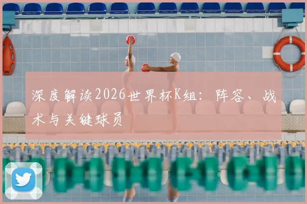 深度解读2026世界杯K组:阵容、战术与关键球员