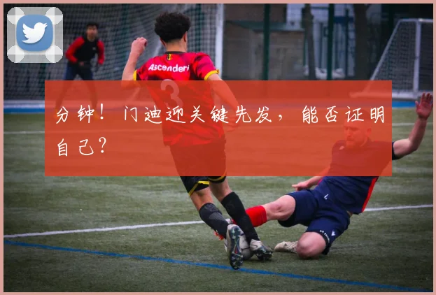 分钟!门迪迎关键先发,能否证明自己?