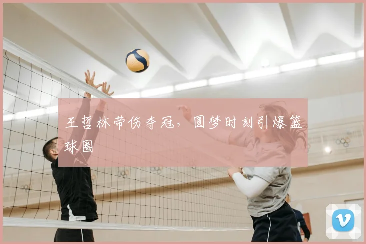 王哲林带伤夺冠，圆梦时刻引爆篮球圈