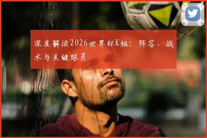 深度解读2026世界杯K组：阵容、战术与关键球员
