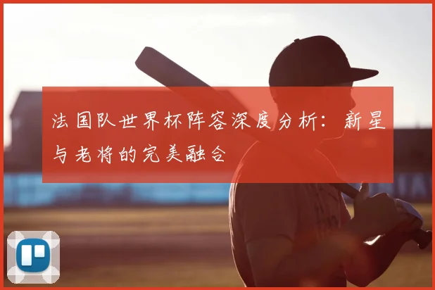 法国队世界杯阵容深度分析：新星与老将的完美融合