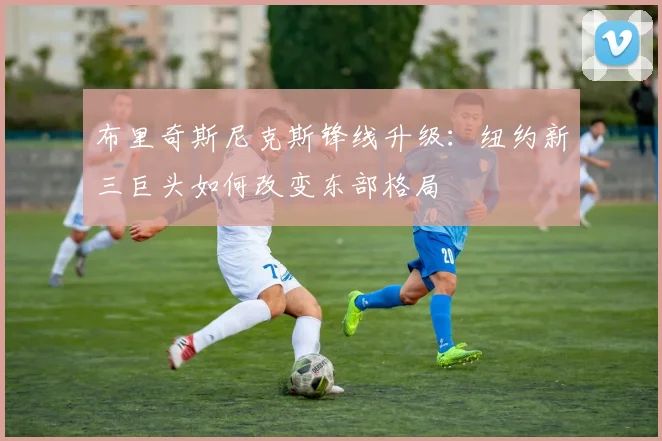 布里奇斯尼克斯锋线升级：纽约新三巨头如何改变东部格局